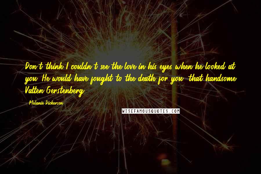 Melanie Dickerson Quotes: Don't think I couldn't see the love in his eyes when he looked at you. He would have fought to the death for you, that handsome Valten Gerstenberg.