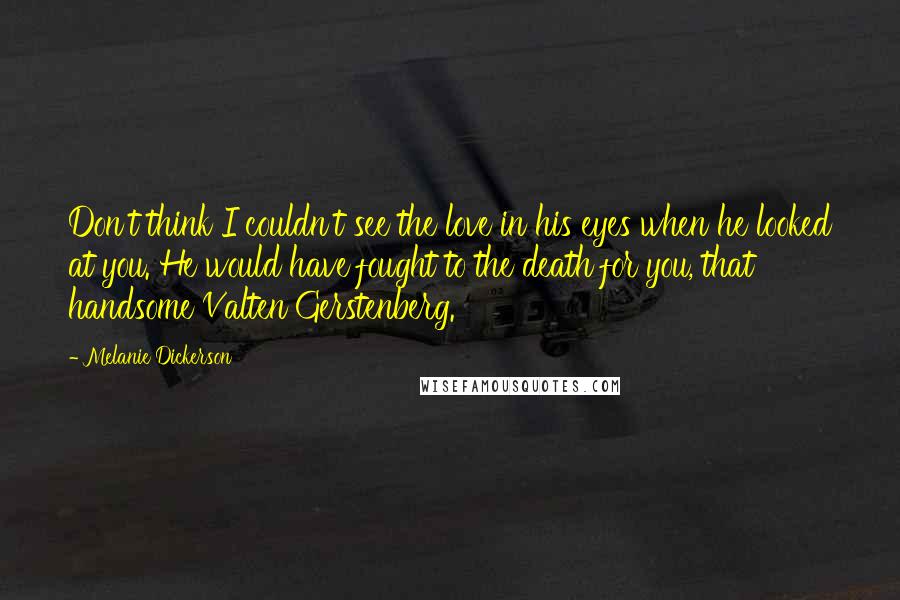 Melanie Dickerson Quotes: Don't think I couldn't see the love in his eyes when he looked at you. He would have fought to the death for you, that handsome Valten Gerstenberg.