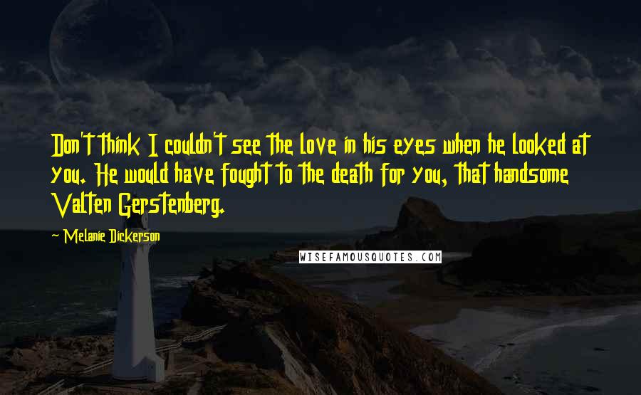 Melanie Dickerson Quotes: Don't think I couldn't see the love in his eyes when he looked at you. He would have fought to the death for you, that handsome Valten Gerstenberg.