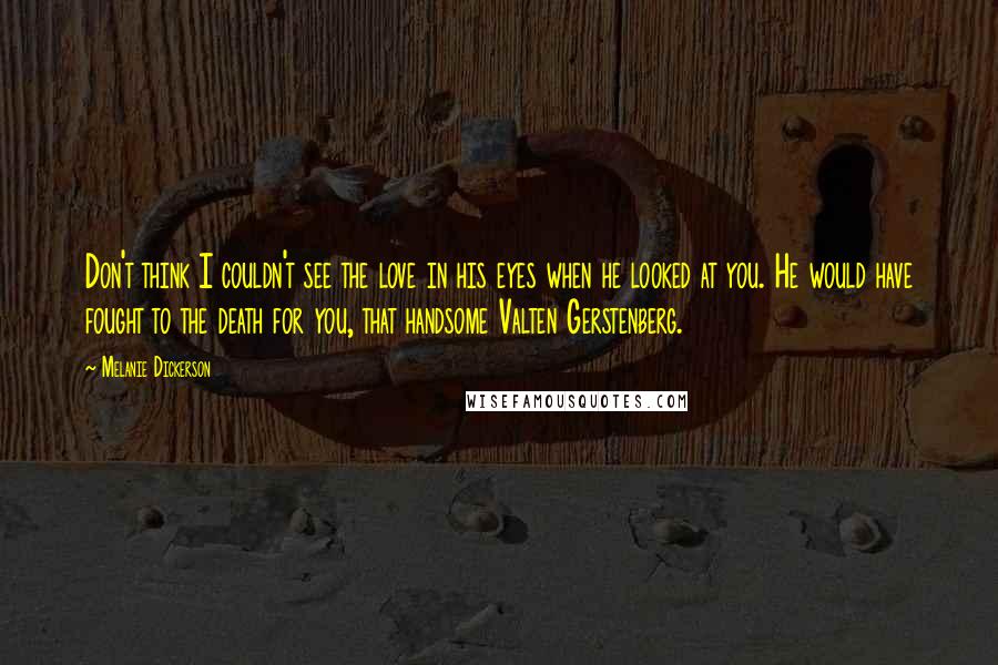 Melanie Dickerson Quotes: Don't think I couldn't see the love in his eyes when he looked at you. He would have fought to the death for you, that handsome Valten Gerstenberg.