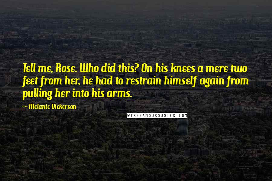 Melanie Dickerson Quotes: Tell me, Rose. Who did this? On his knees a mere two feet from her, he had to restrain himself again from pulling her into his arms.