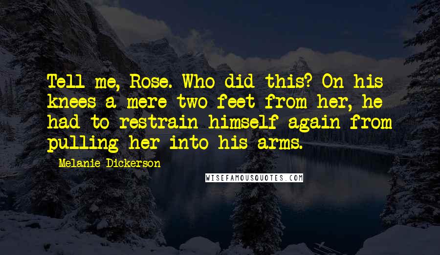 Melanie Dickerson Quotes: Tell me, Rose. Who did this? On his knees a mere two feet from her, he had to restrain himself again from pulling her into his arms.