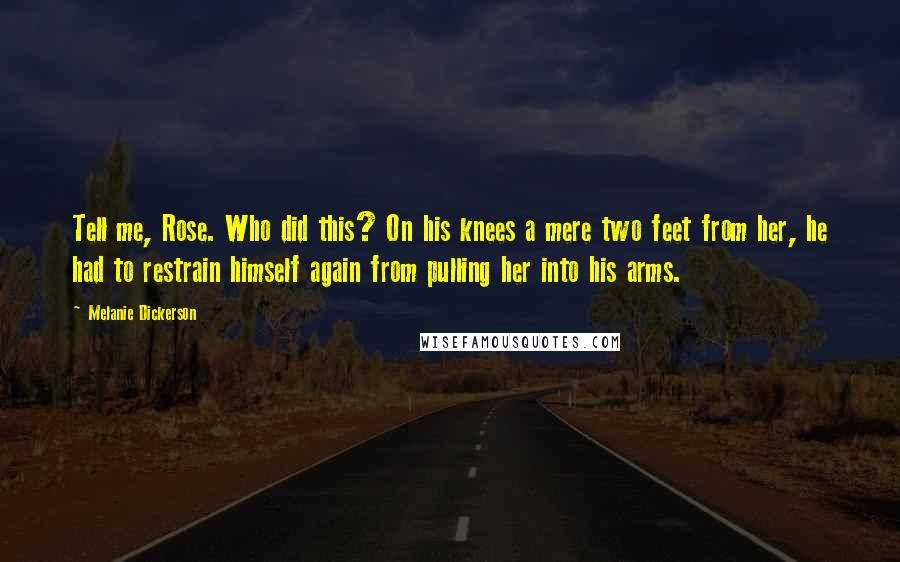 Melanie Dickerson Quotes: Tell me, Rose. Who did this? On his knees a mere two feet from her, he had to restrain himself again from pulling her into his arms.
