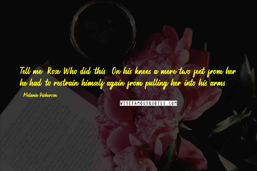 Melanie Dickerson Quotes: Tell me, Rose. Who did this? On his knees a mere two feet from her, he had to restrain himself again from pulling her into his arms.