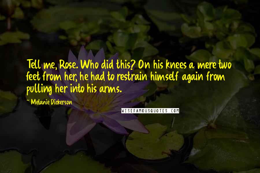 Melanie Dickerson Quotes: Tell me, Rose. Who did this? On his knees a mere two feet from her, he had to restrain himself again from pulling her into his arms.