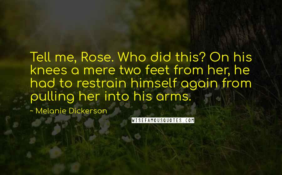 Melanie Dickerson Quotes: Tell me, Rose. Who did this? On his knees a mere two feet from her, he had to restrain himself again from pulling her into his arms.