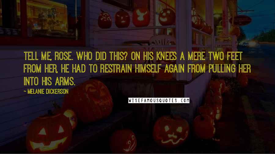 Melanie Dickerson Quotes: Tell me, Rose. Who did this? On his knees a mere two feet from her, he had to restrain himself again from pulling her into his arms.