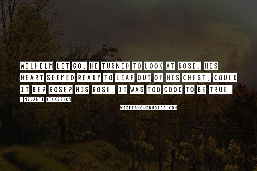 Melanie Dickerson Quotes: Wilhelm let go. He turned to look at Rose. His heart seemed ready to leap out of his chest. Could it be? Rose? His Rose. It was too good to be true.