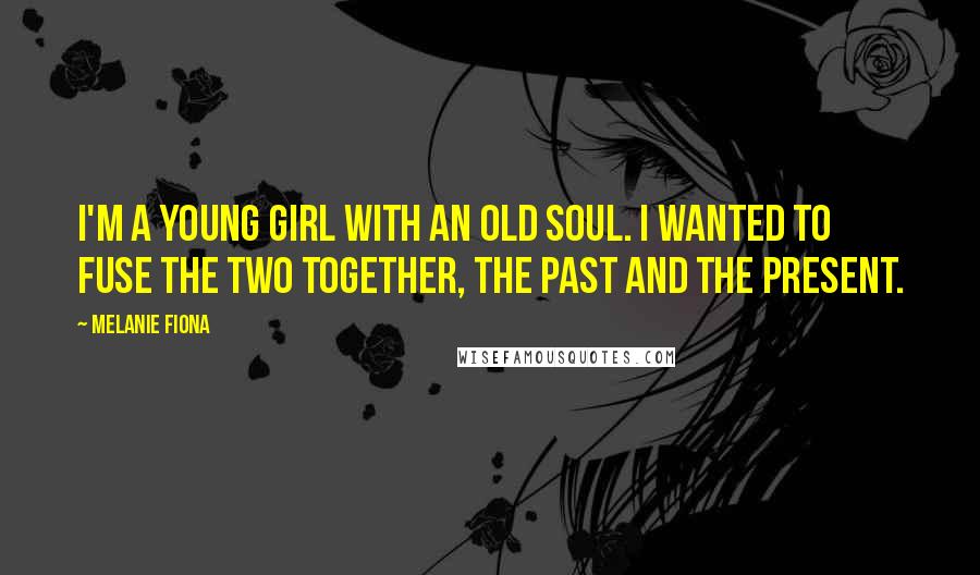 Melanie Fiona Quotes: I'm a young girl with an old soul. I wanted to fuse the two together, the past and the present.