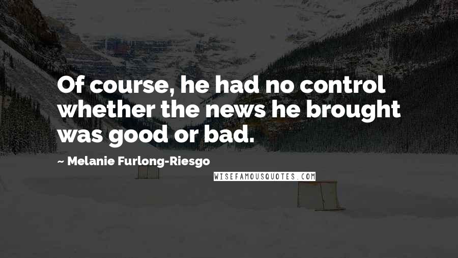 Melanie Furlong-Riesgo Quotes: Of course, he had no control whether the news he brought was good or bad.