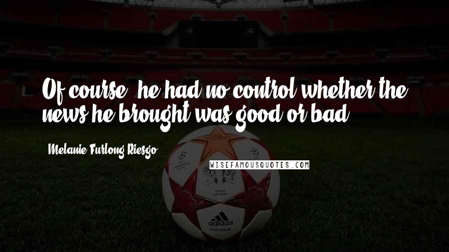 Melanie Furlong-Riesgo Quotes: Of course, he had no control whether the news he brought was good or bad.