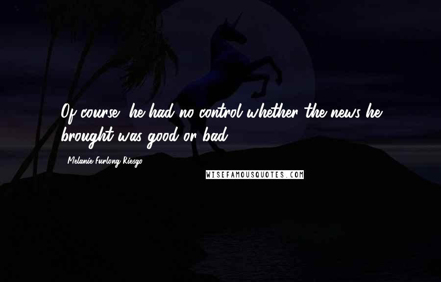 Melanie Furlong-Riesgo Quotes: Of course, he had no control whether the news he brought was good or bad.