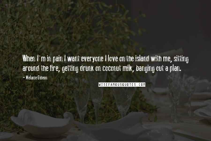 Melanie Gideon Quotes: When I'm in pain I want everyone I love on the island with me, sitting around the fire, getting drunk on coconut milk, banging out a plan.