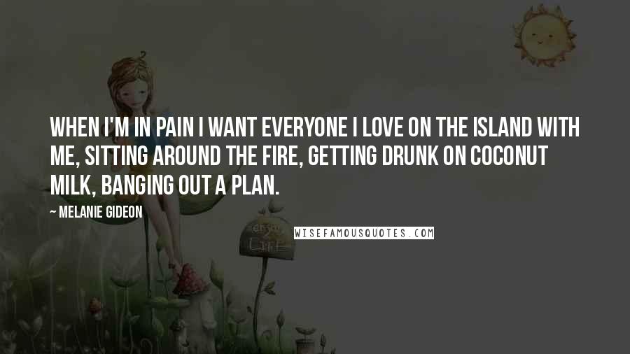 Melanie Gideon Quotes: When I'm in pain I want everyone I love on the island with me, sitting around the fire, getting drunk on coconut milk, banging out a plan.