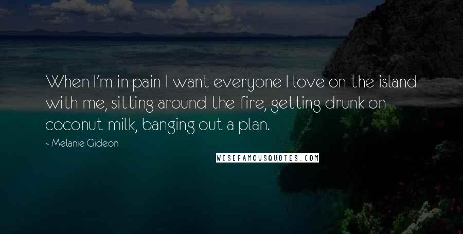 Melanie Gideon Quotes: When I'm in pain I want everyone I love on the island with me, sitting around the fire, getting drunk on coconut milk, banging out a plan.