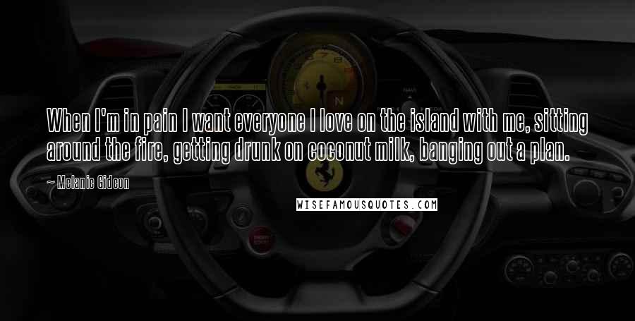 Melanie Gideon Quotes: When I'm in pain I want everyone I love on the island with me, sitting around the fire, getting drunk on coconut milk, banging out a plan.