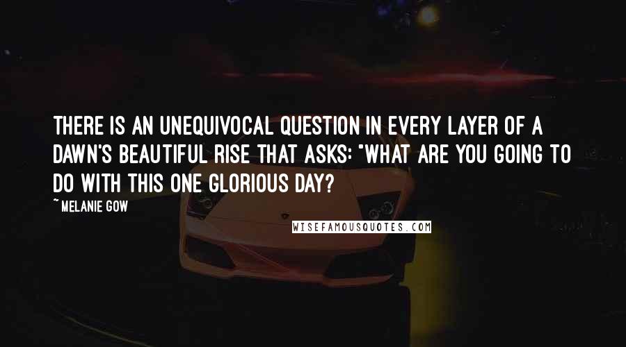 Melanie Gow Quotes: There is an unequivocal question in every layer of a dawn's beautiful rise that asks: "What are you going to do with this one glorious day?