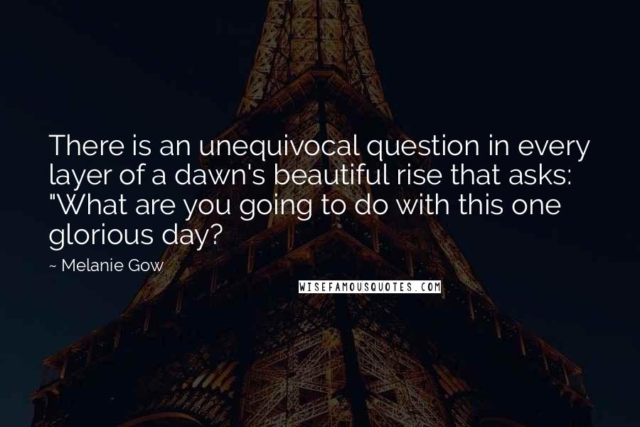 Melanie Gow Quotes: There is an unequivocal question in every layer of a dawn's beautiful rise that asks: "What are you going to do with this one glorious day?