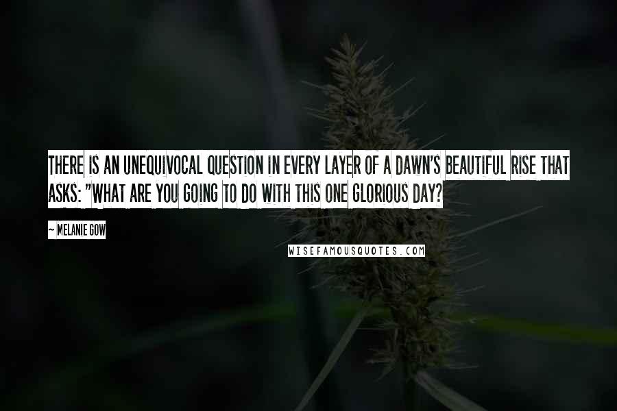 Melanie Gow Quotes: There is an unequivocal question in every layer of a dawn's beautiful rise that asks: "What are you going to do with this one glorious day?