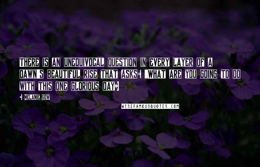 Melanie Gow Quotes: There is an unequivocal question in every layer of a dawn's beautiful rise that asks: "What are you going to do with this one glorious day?