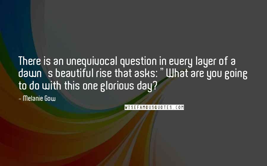 Melanie Gow Quotes: There is an unequivocal question in every layer of a dawn's beautiful rise that asks: "What are you going to do with this one glorious day?