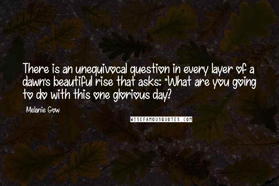 Melanie Gow Quotes: There is an unequivocal question in every layer of a dawn's beautiful rise that asks: "What are you going to do with this one glorious day?