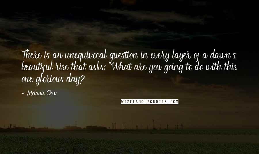 Melanie Gow Quotes: There is an unequivocal question in every layer of a dawn's beautiful rise that asks: "What are you going to do with this one glorious day?