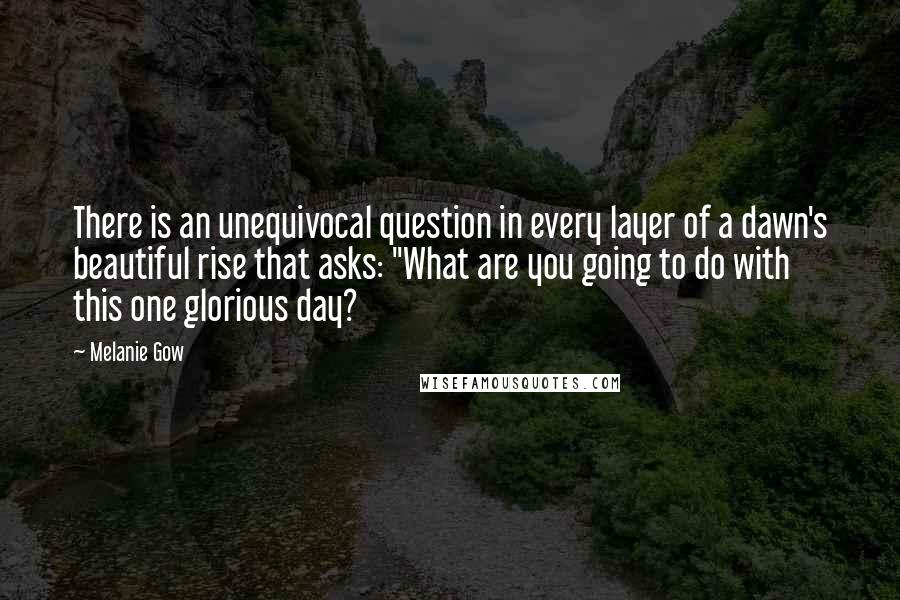 Melanie Gow Quotes: There is an unequivocal question in every layer of a dawn's beautiful rise that asks: "What are you going to do with this one glorious day?