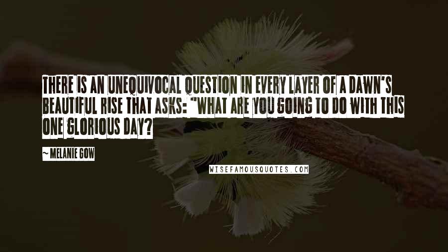 Melanie Gow Quotes: There is an unequivocal question in every layer of a dawn's beautiful rise that asks: "What are you going to do with this one glorious day?