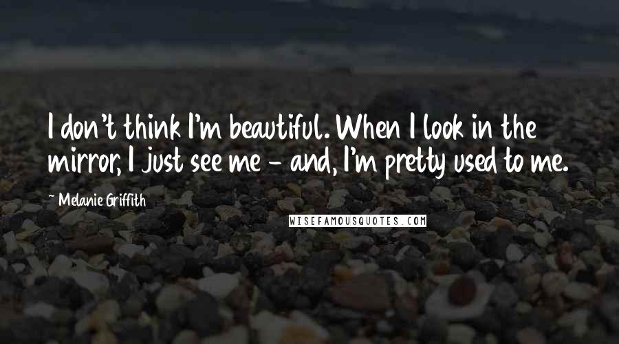 Melanie Griffith Quotes: I don't think I'm beautiful. When I look in the mirror, I just see me - and, I'm pretty used to me.