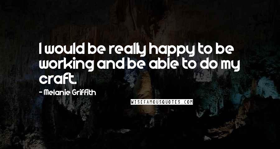 Melanie Griffith Quotes: I would be really happy to be working and be able to do my craft.