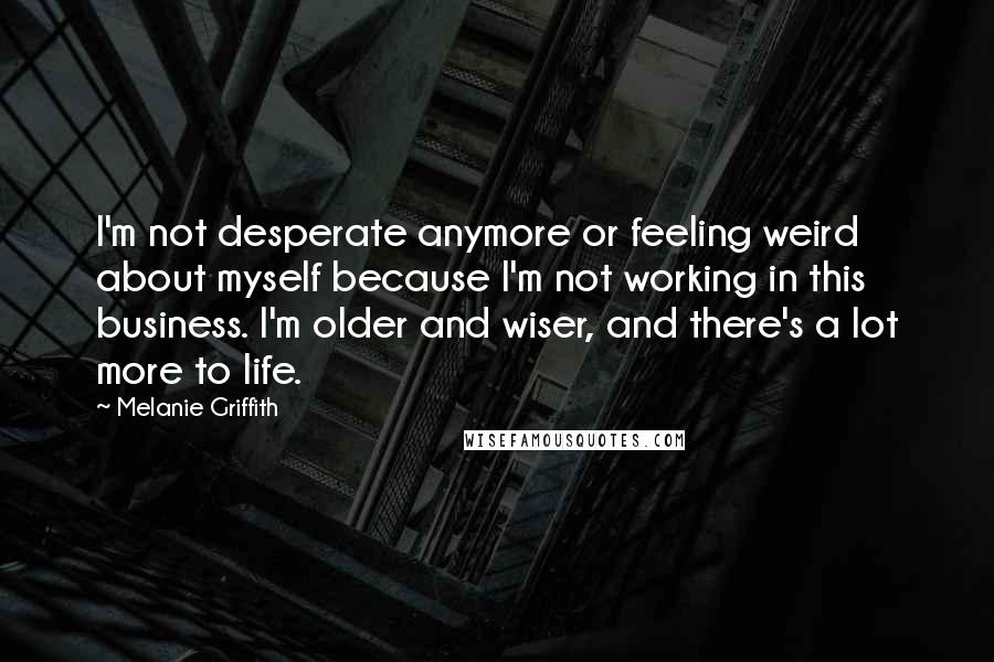 Melanie Griffith Quotes: I'm not desperate anymore or feeling weird about myself because I'm not working in this business. I'm older and wiser, and there's a lot more to life.