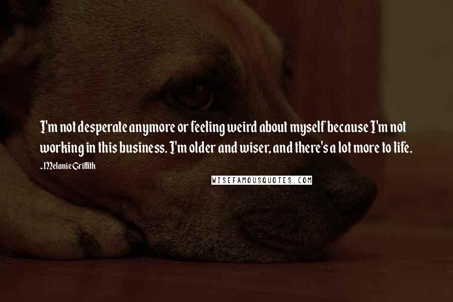 Melanie Griffith Quotes: I'm not desperate anymore or feeling weird about myself because I'm not working in this business. I'm older and wiser, and there's a lot more to life.