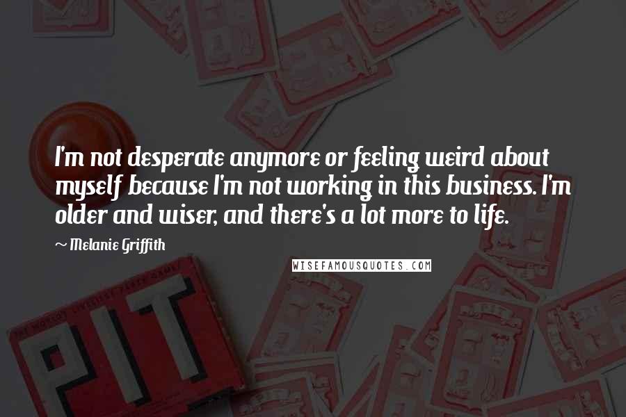 Melanie Griffith Quotes: I'm not desperate anymore or feeling weird about myself because I'm not working in this business. I'm older and wiser, and there's a lot more to life.