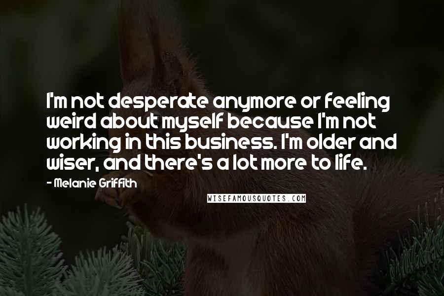 Melanie Griffith Quotes: I'm not desperate anymore or feeling weird about myself because I'm not working in this business. I'm older and wiser, and there's a lot more to life.