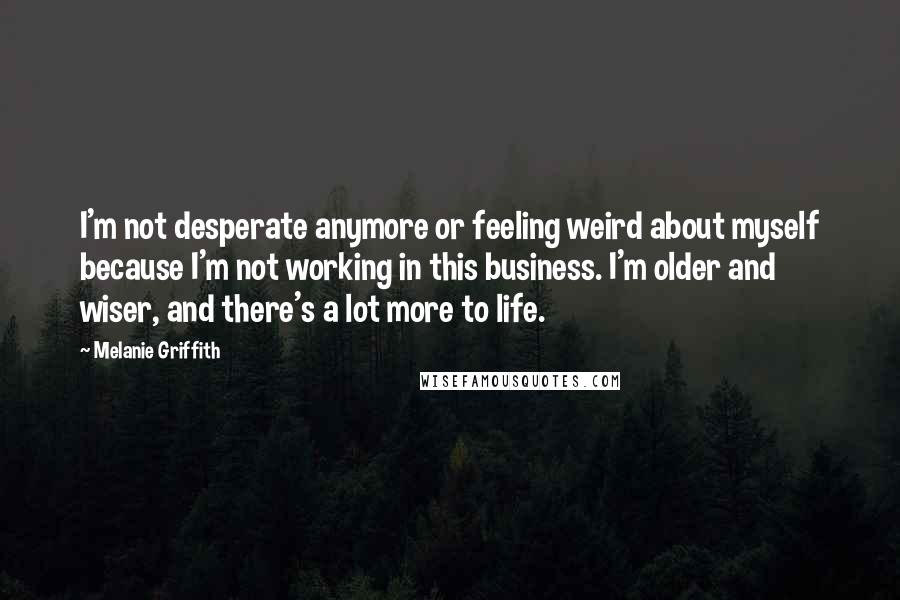 Melanie Griffith Quotes: I'm not desperate anymore or feeling weird about myself because I'm not working in this business. I'm older and wiser, and there's a lot more to life.