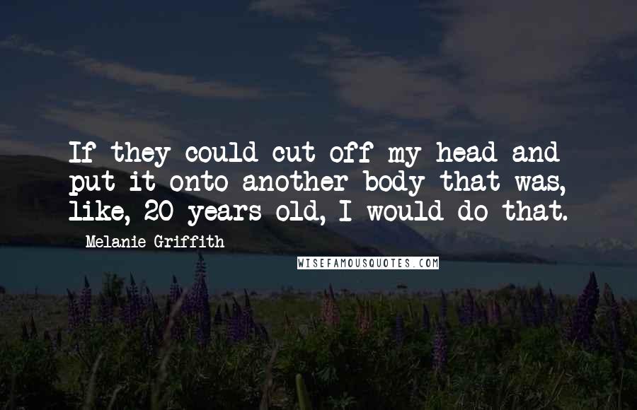 Melanie Griffith Quotes: If they could cut off my head and put it onto another body that was, like, 20 years old, I would do that.