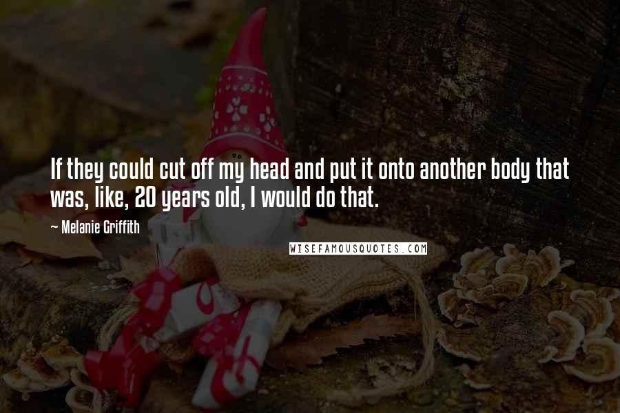 Melanie Griffith Quotes: If they could cut off my head and put it onto another body that was, like, 20 years old, I would do that.