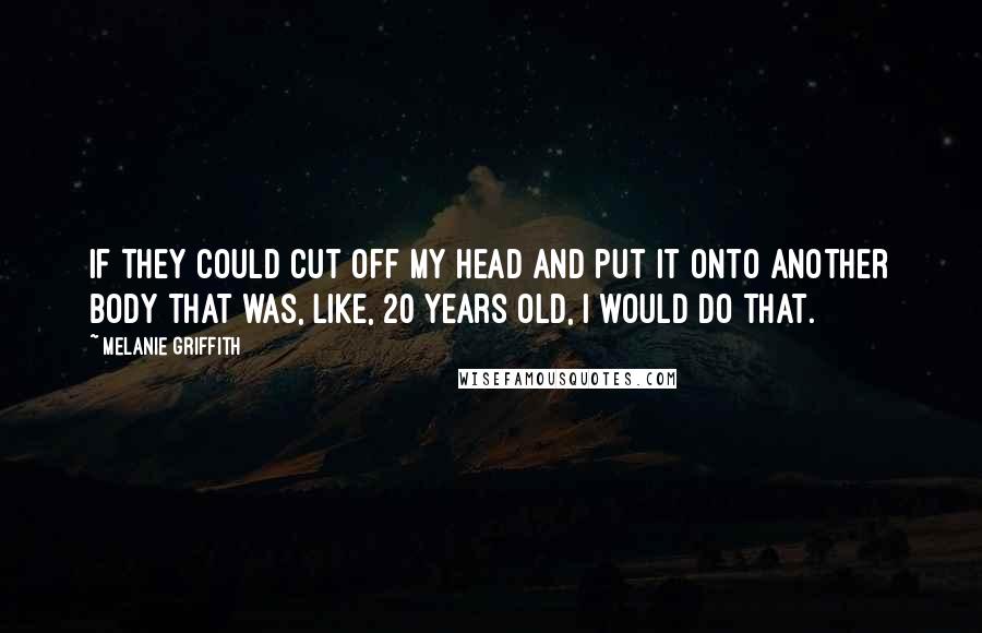 Melanie Griffith Quotes: If they could cut off my head and put it onto another body that was, like, 20 years old, I would do that.