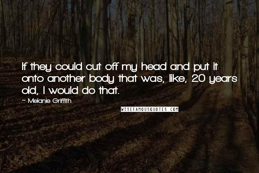 Melanie Griffith Quotes: If they could cut off my head and put it onto another body that was, like, 20 years old, I would do that.