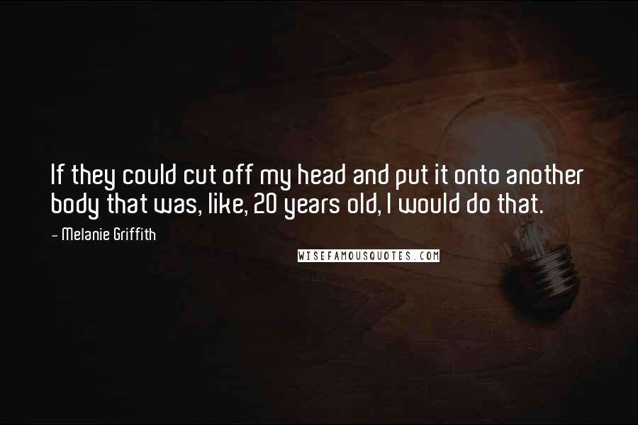 Melanie Griffith Quotes: If they could cut off my head and put it onto another body that was, like, 20 years old, I would do that.