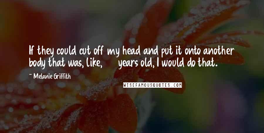 Melanie Griffith Quotes: If they could cut off my head and put it onto another body that was, like, 20 years old, I would do that.