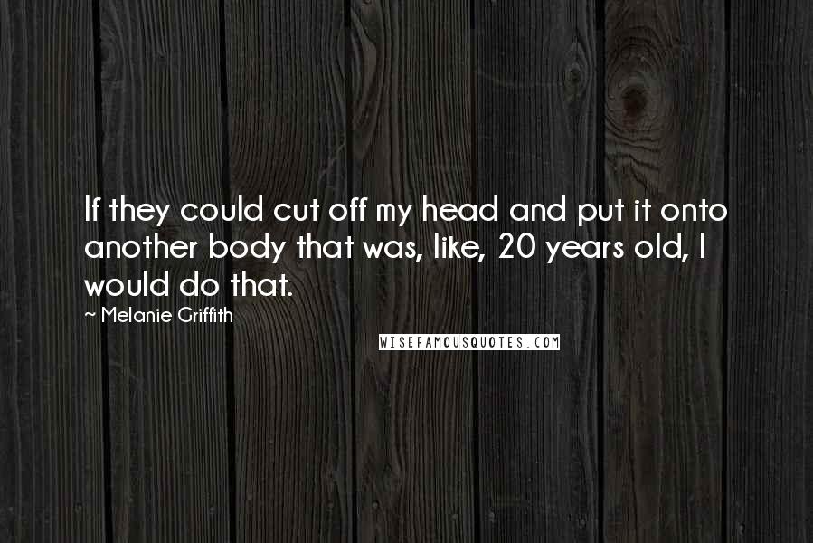 Melanie Griffith Quotes: If they could cut off my head and put it onto another body that was, like, 20 years old, I would do that.