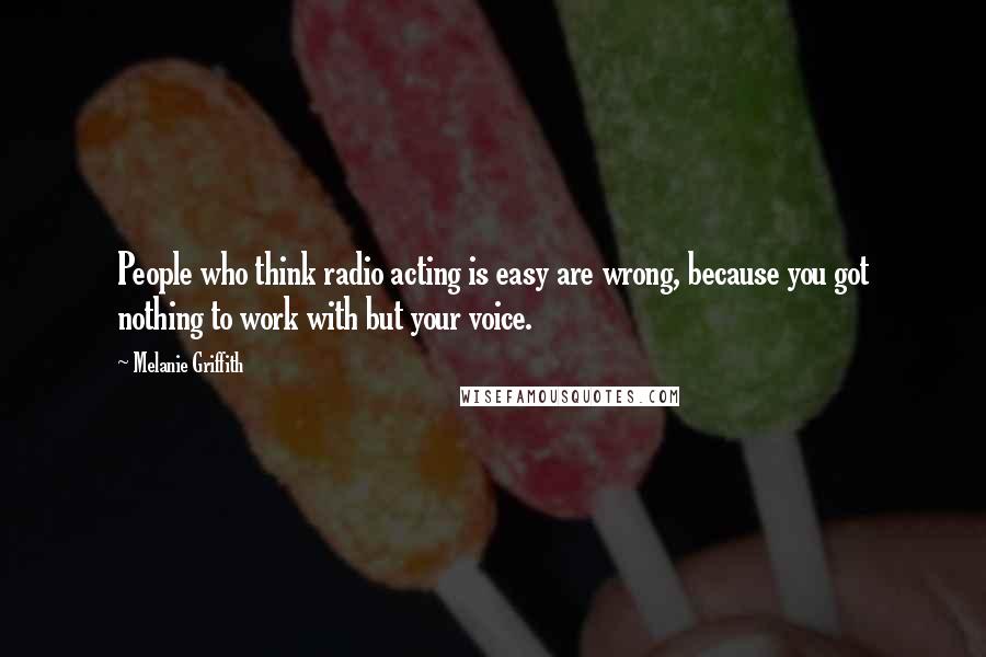 Melanie Griffith Quotes: People who think radio acting is easy are wrong, because you got nothing to work with but your voice.