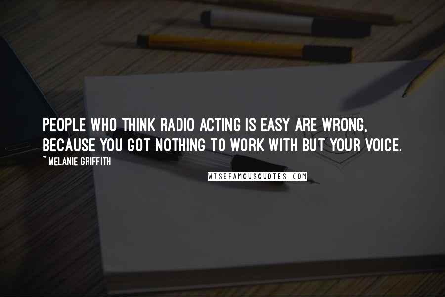 Melanie Griffith Quotes: People who think radio acting is easy are wrong, because you got nothing to work with but your voice.