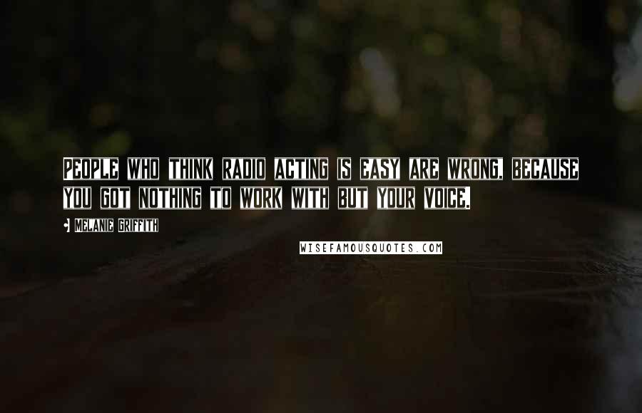 Melanie Griffith Quotes: People who think radio acting is easy are wrong, because you got nothing to work with but your voice.
