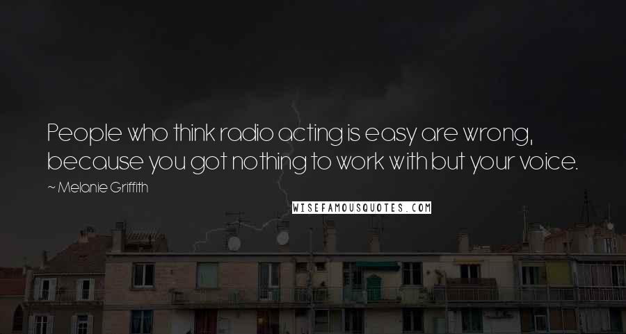 Melanie Griffith Quotes: People who think radio acting is easy are wrong, because you got nothing to work with but your voice.