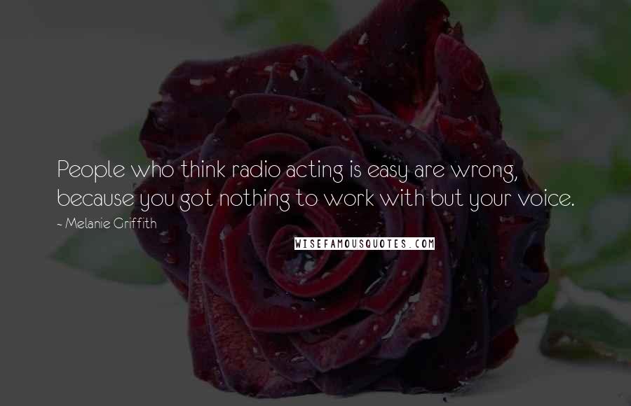 Melanie Griffith Quotes: People who think radio acting is easy are wrong, because you got nothing to work with but your voice.