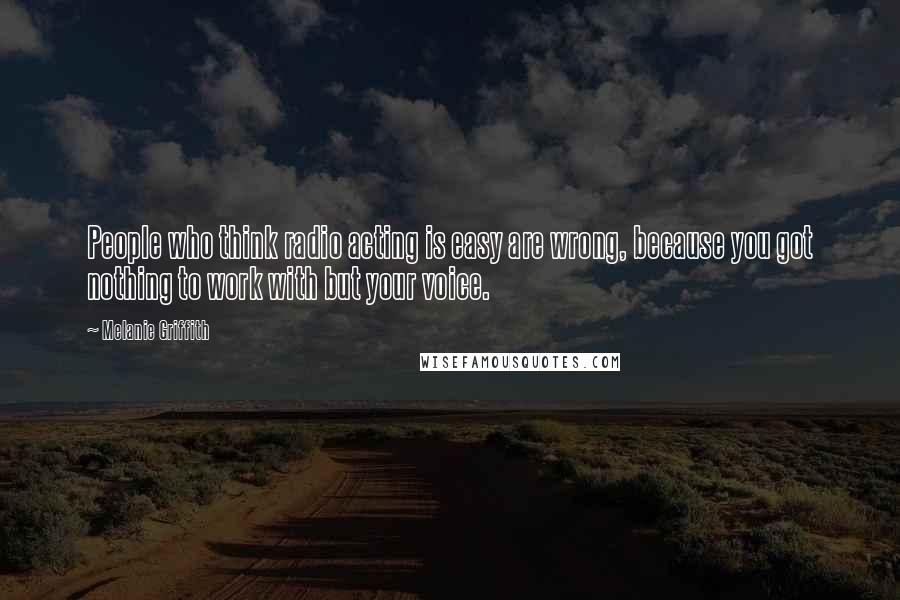 Melanie Griffith Quotes: People who think radio acting is easy are wrong, because you got nothing to work with but your voice.