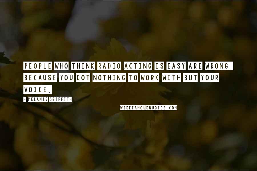 Melanie Griffith Quotes: People who think radio acting is easy are wrong, because you got nothing to work with but your voice.